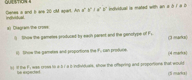 Genes a and b are 20 cM apart. An a^+b^+/a^+b^+ individual is mated with an a b / a b
individual. 
a) Diagram the cross: 
i) Show the gametes produced by each parent and the genotype of F_1. 
(3 marks) 
ii) Show the gametes and proportions the F_1 can produce. 
(4 marks) 
b) If the F_1 was cross to a b / a b individuals, show the offspring and proportions that would 
be expected. 
(5 marks)