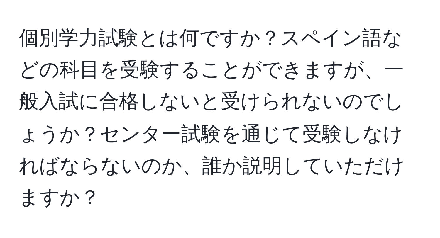 個別学力試験とは何ですか？スペイン語などの科目を受験することができますが、一般入試に合格しないと受けられないのでしょうか？センター試験を通じて受験しなければならないのか、誰か説明していただけますか？