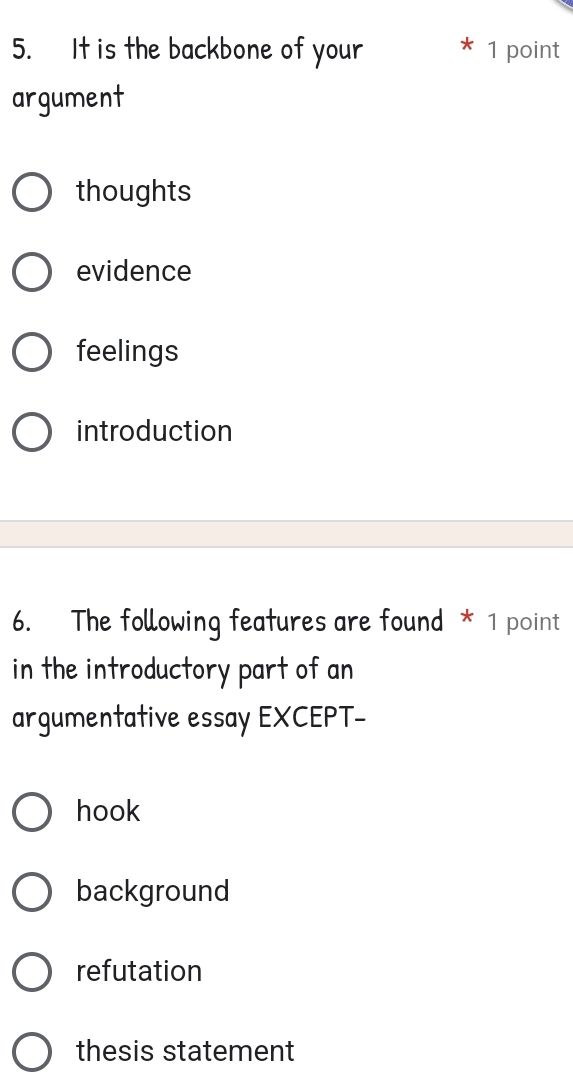 It is the backbone of your 1 point
argument
thoughts
evidence
feelings
introduction
6. The following features are found * 1 point
in the introductory part of an
argumentative essay EXCEPT-
hook
background
refutation
thesis statement