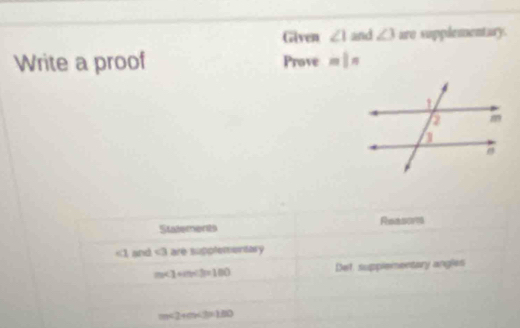 Given ∠ 1 and ∠ 3 are supplementary. 
Write a proof Prove m|n
Statements Reasores
∠ 1 and <3</tex> are supplementary
m∠ 1+m<3=100 Det supplementary angles
m<2+m<3=180