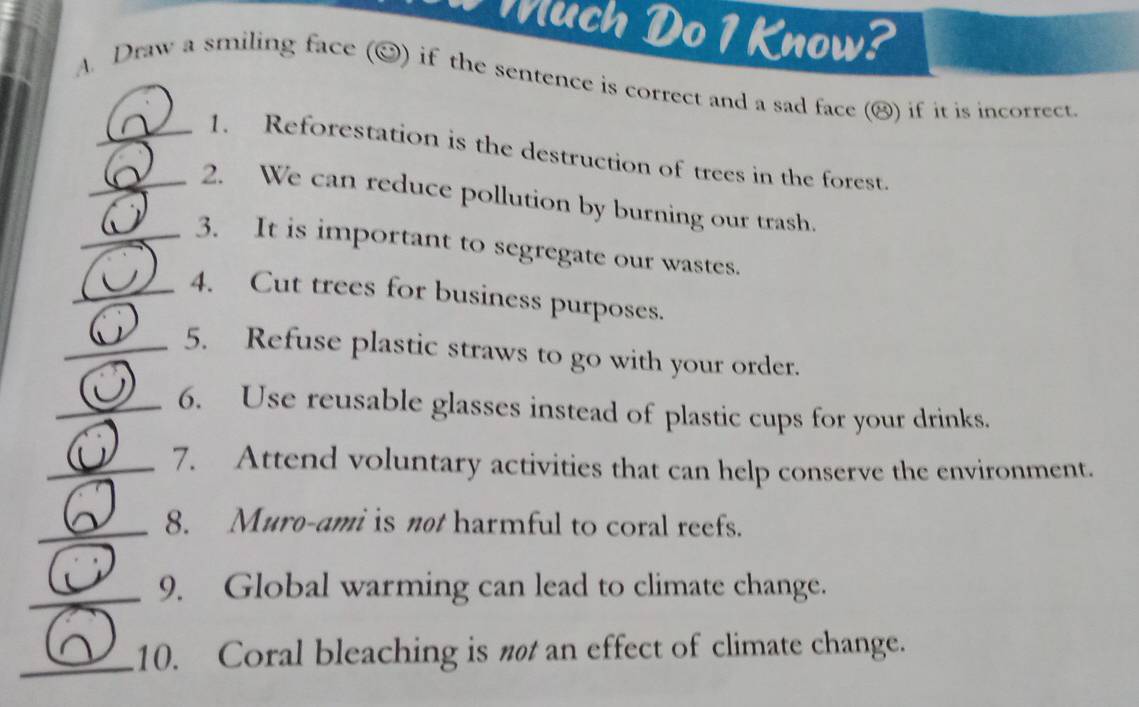 ch Do 1 Know? 
A. Draw a smiling face (②) if the sentence is correct and a sad face (⑭) if it is incorrect 
_1. Reforestation is the destruction of trees in the forest. 
_2. We can reduce pollution by burning our trash. 
_3. It is important to segregate our wastes. 
_4. Cut trees for business purposes. 
_5. Refuse plastic straws to go with your order. 
_6. Use reusable glasses instead of plastic cups for your drinks. 
_7. Attend voluntary activities that can help conserve the environment. 
_8. Muro-ami is not harmful to coral reefs. 
_9. Global warming can lead to climate change. 
_10. Coral bleaching is nø an effect of climate change.