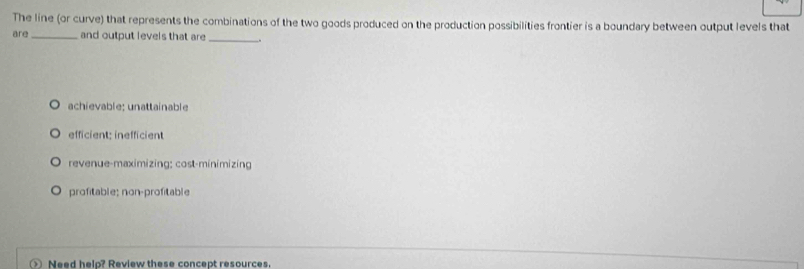 The line (or curve) that represents the combinations of the two goods produced on the production possibilities frontier is a boundary between output levels that
are _and output levels that are_
achievable: unattainable
efficient: inefficient
revenue-maximizing: cost-minimizing
profitable; non-profitable
Need help? Review these concept resources.