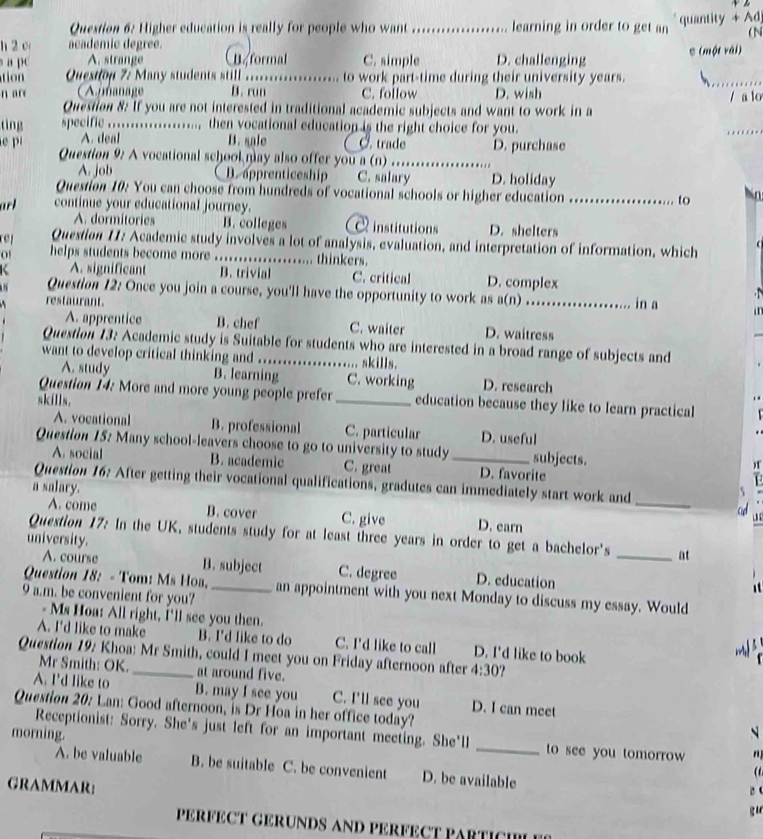 Higher education is really for people who want _learning in order to get an  quantity + Adj
( N
h 2 c academío degree.
a pc A. strange formal C. simple D. challenging S (một vāi)
Question 7: Many students still._ to work part-time during their university years.
n are Amanage B. run C. follow D. wish
_
/ a lo
Question 8: If you are not interested in traditional academic subjects and want to work in a
tìng specific ..................... then vocational education is the right choice for you.
_
A. deal B. sale Ø. trade
p Question 9: A vocational school may also offer you a (n)_ D. purchase
A. job B. apprenticeship C. salary D. holiday
Question 10: You can choose from hundreds of vocational schools or higher education
to
arl continue your educational journey. _hin
A. dormitories B. colleges institutions D. shelters
Question 11: Academic study involves a lot of analysis, evaluation, and interpretation of information, which
0 helps students become more ...... thinkers.
A. significant B. trivial C. critical D. complex
Question 12: Once you join a course, you'll have the opportunity to work as a(n)
restaurant. _in a

A. apprentice B. chef C. waiter D. waitress
Question 13: Academic study is Suitable for students who are interested in a broad range of subjects and
want to develop critical thinking and ._ .. skills.
A. study B. learning C. working D. research
Question 14: More and more young people prefer_ education because they like to learn practical
skills,
A. vocational B. professional C. particular D. useful
Question 15: Many school-leavers choose to go to university to study _subjects.
A. social B. academic C. great D. favorite
)
Question 16: After getting their vocational qualifications, gradutes can immediately start work and_
a salary.
ad
A. come B. cover C. give D. earn
  
Question 17: In the UK, students study for at least three years in order to get a bachelor's _at
university.
A. course B. subject C. degree D. education
Question 18: - Tom: Ms Hoa, _an appointment with you next Monday to discuss my essay. Would
9 a.m. be convenient for you?
- Ms Hoa: All right, I'll see you then.
A. I'd like to make B. I'd like to do C. I'd like to call D. I'd like to book
m 
Question 19: Khoa: Mr Smith, could I meet you on Friday afternoon after 4:30
Mr Smith: OK. at around five.
A. I'd like to B. may I see you C. I'll see you D. I can meet
Question 20: Lan: Good afternoon, is Dr Hoa in her office today?
morning. N
Receptionist: Sorry. She's just left for an important meeting. She'll _ to see you tomorrow n
A. be valuable B. be suitable C. be convenient D. be available
(
GRAMMAR:
B C
PERFÉCT GERUNDS AND PERFECT PARTICI