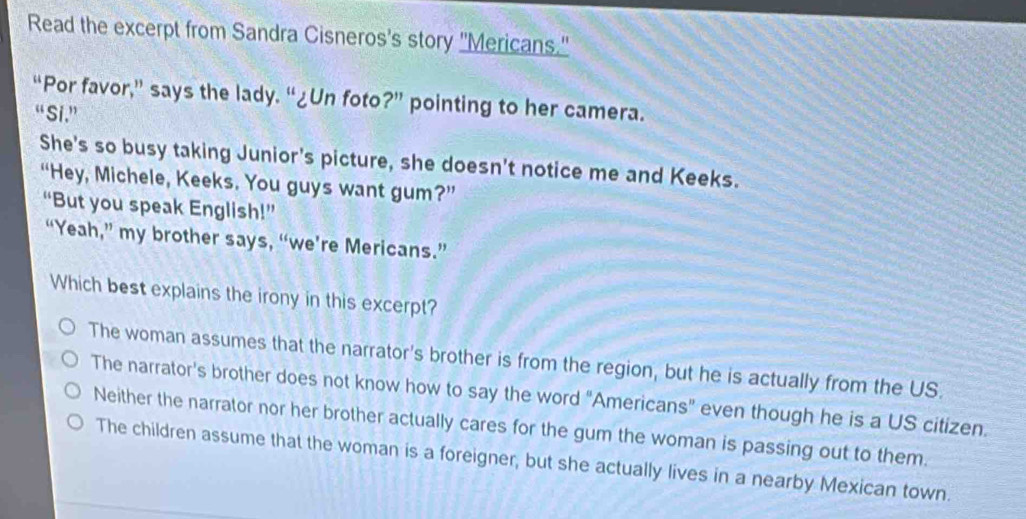 Read the excerpt from Sandra Cisneros's story "Mericans."
“Por favor,” says the lady. “¿Un foto?” pointing to her camera.
“ Si .”
She's so busy taking Junior's picture, she doesn't notice me and Keeks.
“Hey, Michele, Keeks. You guys want gum?”
“But you speak English!”
“Yeah,” my brother says, “we’re Mericans.”
Which best explains the irony in this excerpt?
The woman assumes that the narrator's brother is from the region, but he is actually from the US.
The narrator's brother does not know how to say the word "Americans" even though he is a US citizen.
Neither the narrator nor her brother actually cares for the gum the woman is passing out to them.
The children assume that the woman is a foreigner, but she actually lives in a nearby Mexican town.