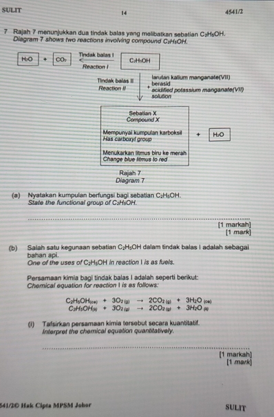 SULIT 4541/2 
14 
7 Rajah 7 menunjukkan dua tindak balas yang melibatkan sebatian C_2H_5OH. 
Diagram 7 shows two reactions involving compound C₂H₃OH.
H_2O + CO, Tindak balas I 
Reaction I C₂H₃OH
Tindak balas III larutan kalium manganate(VII) 
berasid 
Reaction II acidified potassium manganate(VII) 
solution 
Sebalian X
Compound X
Mempunyai kumpulan karboksi + 
Has carboxyf group H₂O 
Menukarkan litmus biru ke merah 
Change blue litmus to red 
Rajah 7 
Diagram 7 
(a) Nyatakan kumpulan berfungsi bagi sebatian C_2H_5OH. 
State the functional group of C: H₅OH. 
_ 
[1 markah] 
[1 mark] 
(b) Salah satu kegunaan sebatian C_2H_5OH dalam tindak balas I adalah sebagai 
bahan api. in reaction I is as fuels. 
One of the uses of C_2H_5OH
Persamaan kimia bagi tindak balas I adalah seperti berikut: 
Chemical equation for reaction I is as follows:
C_2H_5OH_(ce)+3O_2(g)to 2CO_2(g)+3H_2O(ce)
C_2H_5OH(s)+3O_2(g)to 2CO_2(g)+3H_2O(s)
(i) Tafsirkan persamaan kimia tersebut secara kuantitatif. 
Interpret the chemical equation quantitatively. 
_ 
[1 markah] 
[1 mark] 
541/2© Hak Cipta MPSM Johor SULIT