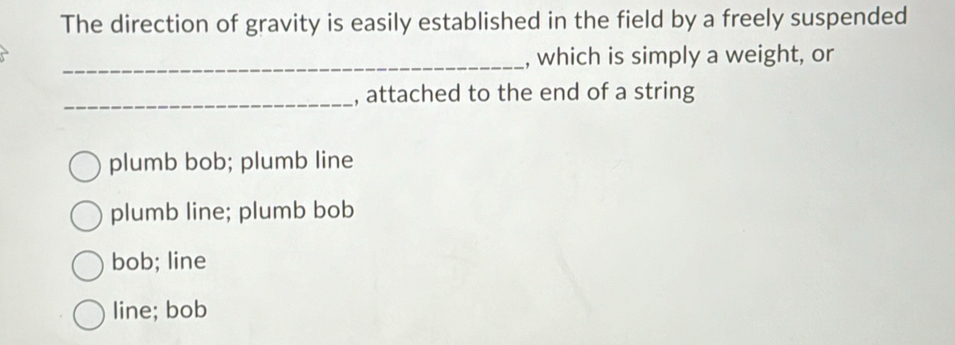 The direction of gravity is easily established in the field by a freely suspended
_, which is simply a weight, or
_, attached to the end of a string
plumb bob; plumb line
plumb line; plumb bob
bob; line
line; bob