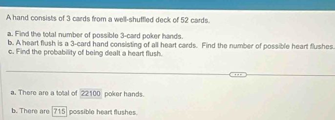 A hand consists of 3 cards from a well-shuffled deck of 52 cards. 
a. Find the total number of possible 3 -card poker hands. 
b. A heart flush is a 3 -card hand consisting of all heart cards. Find the number of possible heart flushes. 
c. Find the probability of being dealt a heart flush. 
a. There are a total of 22100 poker hands. 
b. There are 715 possible heart flushes.