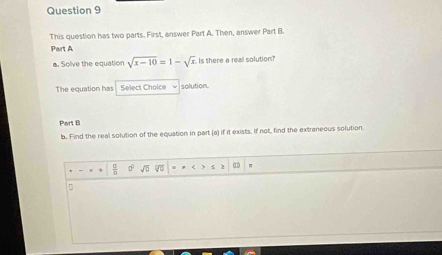 This question has two parts. First, answer Part A. Then, answer Part B. 
Part A 
a. Solve the equation sqrt(x-10)=1-sqrt(x) Is there a real solution? 
The equation has Select Choice solution. 
Part B 
b. Find the real solution of the equation in part (a) if it exists. If not, find the extraneous solution. 
÷  □ /□   □^(□) sqrt(□ ) sqrt[□](□ ) 、 * < > (0) π