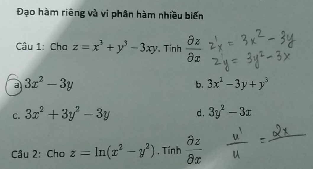 Đạo hàm riêng và vi phân hàm nhiều biến
Câu 1: Cho z=x^3+y^3-3xy. Tính  partial z/partial x 
a 3x^2-3y
b. 3x^2-3y+y^3
C. 3x^2+3y^2-3y
d. 3y^2-3x
Câu 2: Cho z=ln (x^2-y^2). Tính  partial z/partial x 