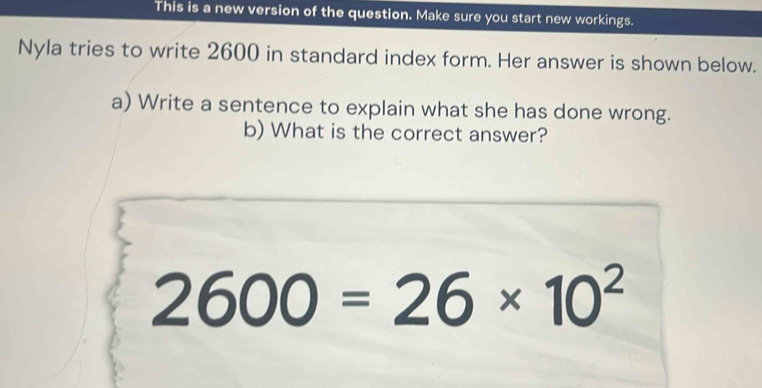 This is a new version of the question. Make sure you start new workings. 
Nyla tries to write 2600 in standard index form. Her answer is shown below. 
a) Write a sentence to explain what she has done wrong. 
b) What is the correct answer?
2600=26* 10^2