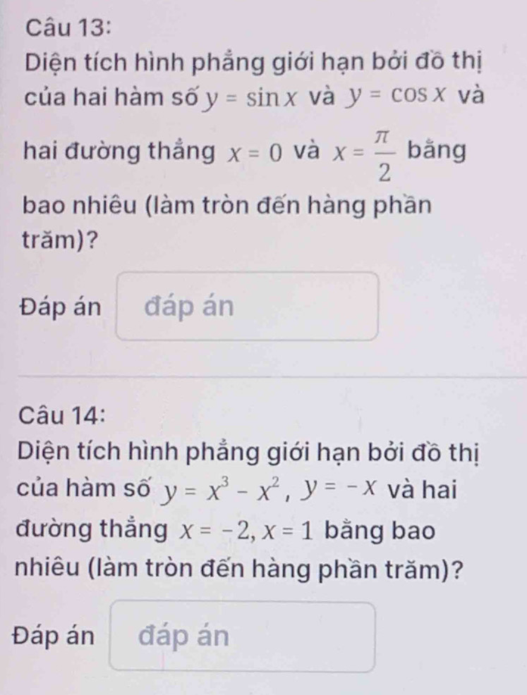 Diện tích hình phẳng giới hạn bởi đồ thị 
của hai hàm số y=sin x và y=cos x và 
hai đường thẳng x=0 và x= π /2  bǎng 
bao nhiêu (làm tròn đến hàng phần 
trăm)? 
Đáp án đáp án 
Câu 14: 
Diện tích hình phẳng giới hạn bởi đồ thị 
của hàm số y=x^3-x^2, y=-x và hai 
đường thẳng x=-2, x=1 bằng bao 
nhiêu (làm tròn đến hàng phần trăm)? 
Đáp án đáp án