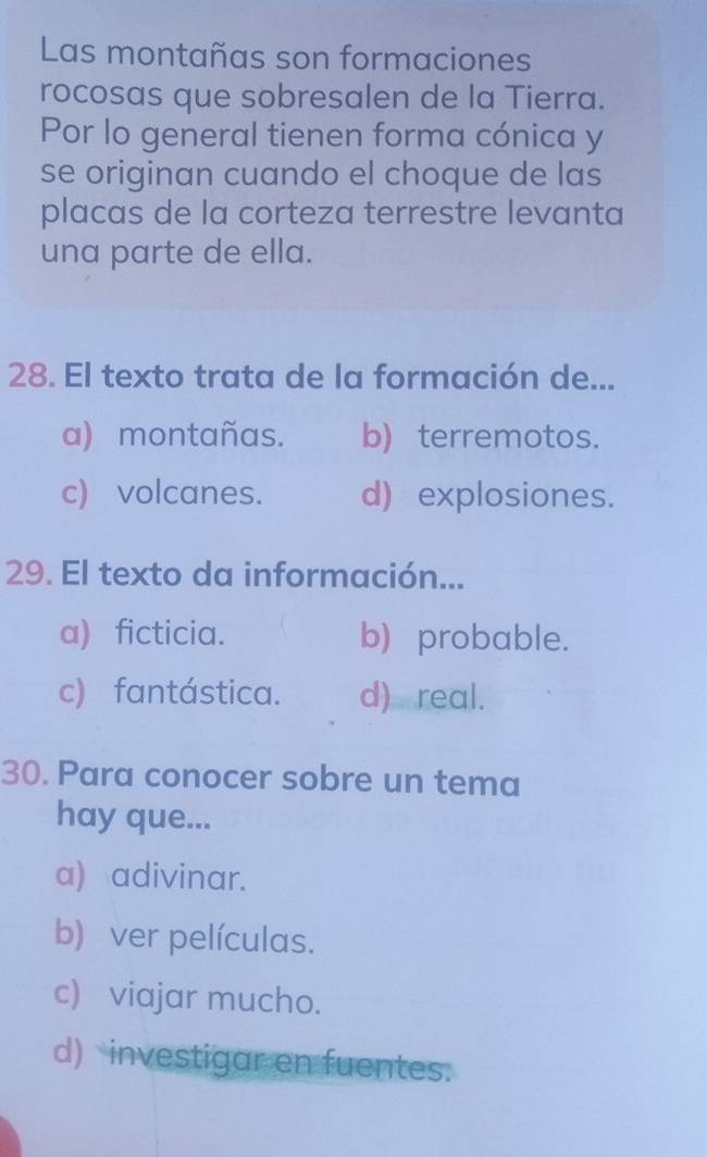 Las montañas son formaciones
rocosas que sobresalen de la Tierra.
Por lo general tienen forma cónica y
se originan cuando el choque de las
placas de la corteza terrestre levanta
una parte de ella.
28. El texto trata de la formación de...
a) montañas. b) terremotos.
c) volcanes. d) explosiones.
29. El texto da información...
a) ficticia. b) probable.
c) fantástica. d) real.
30. Para conocer sobre un tema
hay que...
a) adivinar.
b) ver películas.
c) viajar mucho.
d) investigar en fuentes.