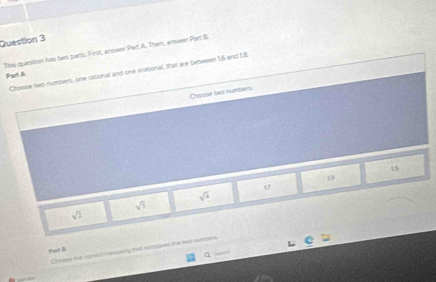 This question has two parts. First, answer Part A. Then, answer Part B.
Choose two numbers, one rationall and one irrational, that are between 1.5 and 1.8.
Part A
Choose two numbers
15
1
sqrt(4)
sqrt(3)
sqrt(2)
Chouse the comect inessality that compores the rwo numers.
Pact B
Q