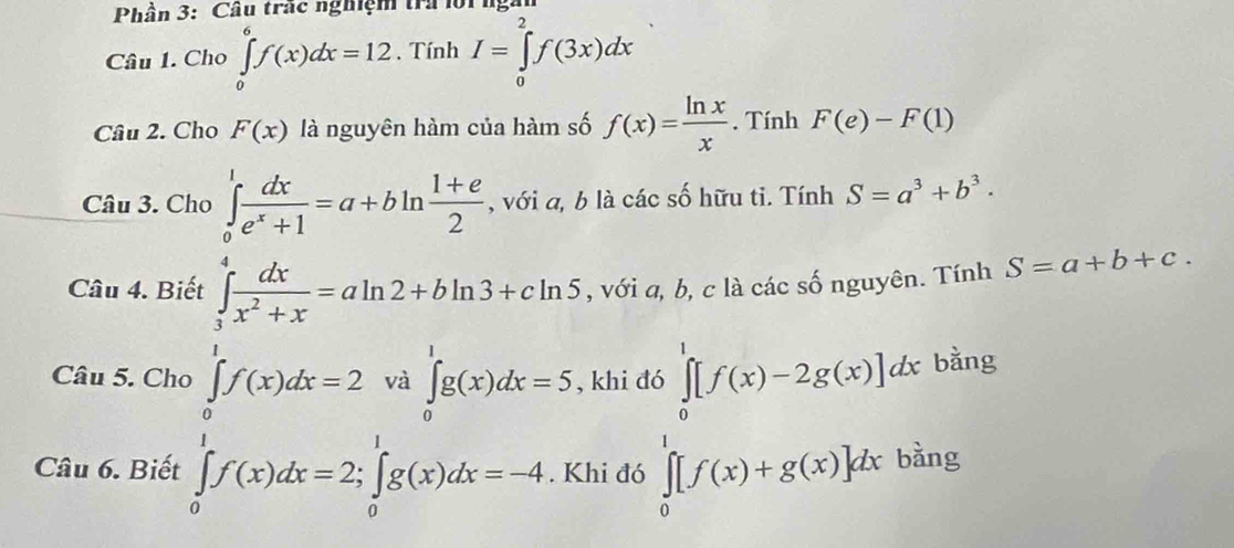 Phần 3: Cầu trác nghiệm tra lộing 
Câu 1. Cho ∈tlimits _0^(6f(x)dx=12. Tính I=∈tlimits _0^2f(3x)dx
Câu 2. Cho F(x) là nguyên hàm của hàm số f(x)=frac ln x)x. Tính F(e)-F(1)
Câu 3. Cho ∈tlimits _0^(1frac dx)e^x+1=a+bln  (1+e)/2  , với a, b là các số hữu tỉ. Tính S=a^3+b^3·
Câu 4. Biết ∈tlimits _1^(4frac dx)x^2+x=aln 2+bln 3+cln 5 , với a, b, c là các số nguyên. Tính S=a+b+c.
∈tlimits _0^(1f(x)dx=2w|_2^1)f(x)dx=2∈tlimits _0^1f(x)dx=-4
Câu 5. Cho ∈tlimits _0^1g(x)dx=5 , khi đó ∈tlimits _0^1[f(x)-2g(x)]dx bằng 
Câu 6. Biết . Khi đó ∈tlimits _0^1[f(x)+g(x)]dx bằng