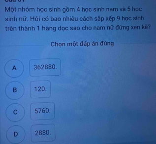 Một nhóm học sinh gồm 4 học sinh nam và 5 học
sinh nữ. Hỏi có bao nhiêu cách sắp xếp 9 học sinh
trên thành 1 hàng dọc sao cho nam nữ đứng xen kẽ?
Chọn một đáp án đúng
A 362880.
B 120.
C 5760.
D 2880.