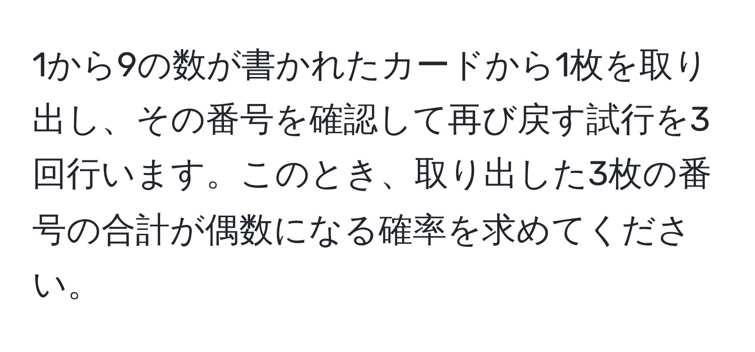 1から9の数が書かれたカードから1枚を取り出し、その番号を確認して再び戻す試行を3回行います。このとき、取り出した3枚の番号の合計が偶数になる確率を求めてください。