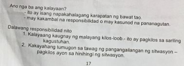 Ano nga ba ang kalayaan?
ito ay isang napakahalagang karapatan ng bawat tao.
- may kakambal na responsibilidad o may kasunod na pananagutan.
Dalawang responsibilidad nito
1. Kalayaang kaugnay ng malayang kilos-loob.- ito ay pagkilos sa sariling
kagustuhan.
2. Kakayahang tumugon sa tawag ng pangangailangan ng sitwasyon -
pagkilos ayon sa hinihingi ng sitwasyon.
17