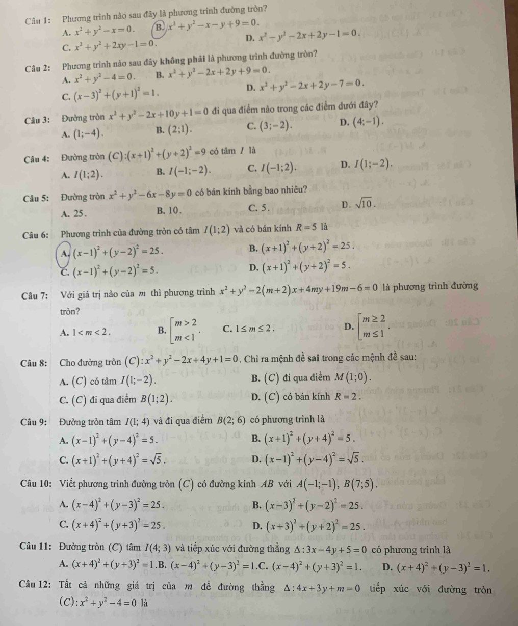 Phương trình nào sau đây là phương trình đường tròn?
A. x^2+y^2-x=0. B. x^2+y^2-x-y+9=0.
D. x^2-y^2-2x+2y-1=0.
C. x^2+y^2+2xy-1=0.
Câu 2: Phương trình nào sau đây không phải là phương trình đường tròn?
A. x^2+y^2-4=0. B. x^2+y^2-2x+2y+9=0.
C. (x-3)^2+(y+1)^2=1. D. x^2+y^2-2x+2y-7=0.
Câu 3: Đường tròn x^2+y^2-2x+10y+1=0 đi qua điểm nào trong các điểm dưới đây?
A. (1;-4). B. (2;1). C. (3;-2). D. (4;-1).
Câu 4: Đường tròn (C):(x+1)^2+(y+2)^2=9 có tâm/ là
A. I(1;2). B. I(-1;-2). C. I(-1;2). D. I(1;-2).
Câu 5: Đường tròn x^2+y^2-6x-8y=0 có bán kính bằng bao nhiêu?
A. 25 . B. 10 . C. 5 .
D . sqrt(10).
Câu 6: Phương trình của đường tròn có tâm I(1;2) và có bán kính R=5 là
A. (x-1)^2+(y-2)^2=25. B. (x+1)^2+(y+2)^2=25.
C. (x-1)^2+(y-2)^2=5. D. (x+1)^2+(y+2)^2=5.
Câu 7: Với giá trị nào của m thì phương trình x^2+y^2-2(m+2)x+4my+19m-6=0 là phương trình đường
tròn?
A. 1 B. beginbmatrix m>2 m<1endarray. . C. 1≤ m≤ 2. D. beginarrayl m≥ 2 m≤ 1endarray. .
Câu 8: Cho đường tròn (C):x^2+y^2-2x+4y+1=0. Chỉ ra mệnh đề sai trong các mệnh đề sau:
A. (C) có tâm I(1;-2). B. (C) đi qua điểm M(1;0).
D.
C. (C) đi qua điểm B(1;2). (C )có bán kính R=2.
Câu 9: Đường tròn tâm I(1;4) và đi qua điểm B(2;6) có phương trình là
A. (x-1)^2+(y-4)^2=5. B. (x+1)^2+(y+4)^2=5.
C. (x+1)^2+(y+4)^2=sqrt(5). D. (x-1)^2+(y-4)^2=sqrt(5).
Câu 10: Viết phương trình đường tròn (C) có đường kính AB với A(-1;-1),B(7;5).
A. (x-4)^2+(y-3)^2=25. B. (x-3)^2+(y-2)^2=25.
C. (x+4)^2+(y+3)^2=25. D. (x+3)^2+(y+2)^2=25.
Câu 11: Đường tròn (C) tâm I(4;3) và tiếp xúc với đường thẳng △ :3x-4y+5=0 có phương trình là
A. (x+4)^2+(y+3)^2=1.B. (x-4)^2+(y-3)^2=1.C. (x-4)^2+(y+3)^2=1. D. (x+4)^2+(y-3)^2=1.
Câu 12: Tất cả những giá trị của m đề đường thẳng △ :4x+3y+m=0 tiếp xúc với đường tròn
(C): x^2+y^2-4=0 là