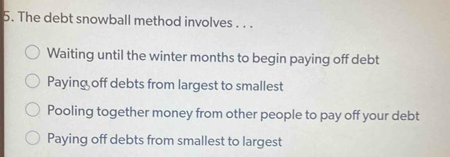 The debt snowball method involves . . .
Waiting until the winter months to begin paying off debt
Paying off debts from largest to smallest
Pooling together money from other people to pay off your debt
Paying off debts from smallest to largest