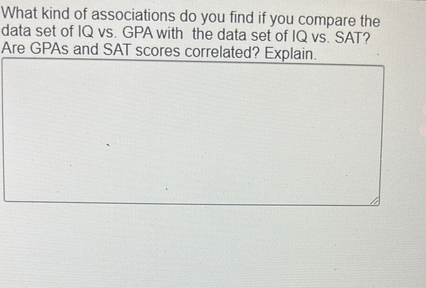 What kind of associations do you find if you compare the 
data set of IQ vs. GPA with the data set of IQ vs. SAT? 
Are GPAs and SAT scores correlated? Explain.