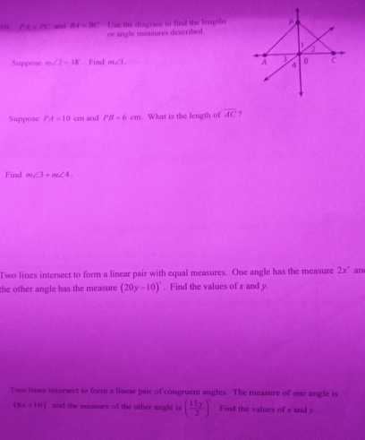 en: PA=PC and BA=BC Use the diagram to find the lengths
or angle measures described.
Suppose m∠ 2=38°. Find m∠ 1. 
Suppose PA=10cm and PB=6cm. What is the length of overline AC ?
Find m∠ 3+m∠ 4.
Two lines intersect to form a linear pair with equal measures. One angle has the measure 2x° any
the other angle has the measure (20y-10)^circ  , Find the values of x and y.
Two lines intersect to form a linear pair of congruent angles. The measure of one angle is
(8x+10)^circ  and the measure of the other angle is ( 15y/2 )^circ . Find the values of x and y.