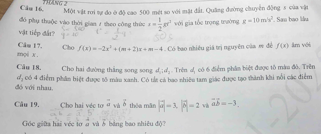 THáNG 2 
Câu 16. Một vật rơi tự do ở độ cao 500 mét so với mặt đất. Quãng đường chuyển động s của vật 
đó phụ thuộc vào thời gian 1 theo công thức s= 1/2 gt^2 với gia tốc trọng trường g=10m/s^2. Sau bao lâu 
vật tiếp đất? 
Câu 17. Cho f(x)=-2x^2+(m+2)x+m-4. Có bao nhiêu giá trị nguyên của m đề f(x) âm với 
mọi x. 
Câu 18. Cho hai đường thẳng song song d_1; d_2. Trên d_1 có 6 điểm phân biệt được tô màu đỏ. Trên
d_2 có 4 điểm phân biệt được tô màu xanh. Có tất cả bao nhiêu tam giác được tạo thành khi nối các điểm 
đó với nhau. 
Câu 19. Cho hai véc tơ vector a và vector b thỏa mãn |vector a|=3, |vector b|=2 và vector avector b=-3. 
Góc giữa hai véc tơ à và b bằng bao nhiêu độ?