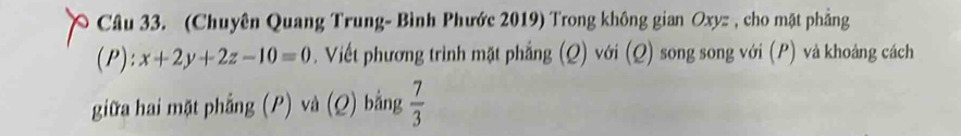 (Chuyên Quang Trung- Bình Phước 2019) Trong không gian Oxyz , cho mặt phẳng 
(P) downarrow x+2y+2z-10=0. Viết phương trình mặt phẳng (Q) với (Q) song song với (P) và khoảng cách 
giữa hai mặt phẳng (P) và (Q) bằng  7/3 