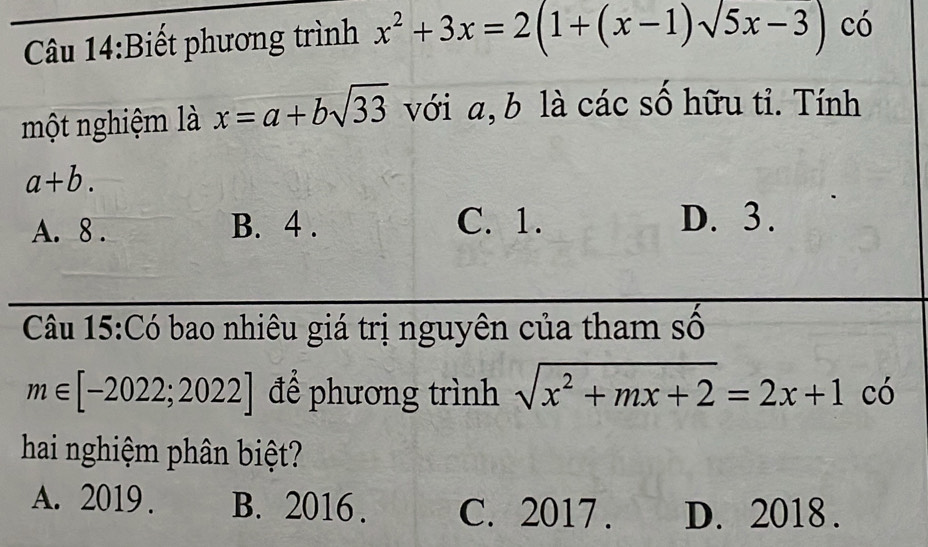 Biết phương trình x^2+3x=2(1+(x-1)sqrt(5)x-3) có
một nghiệm là x=a+bsqrt(33) với a, b là các số hữu tỉ. Tính
a+b.
A. 8. B. 4. C. 1. D. 3.
Câu 15:Có bao nhiêu giá trị nguyên của tham số
m∈ [-2022;2022] để phương trình sqrt(x^2+mx+2)=2x+1 có
hai nghiệm phân biệt?
A. 2019 . B. 2016 . C. 2017 . D. 2018 .