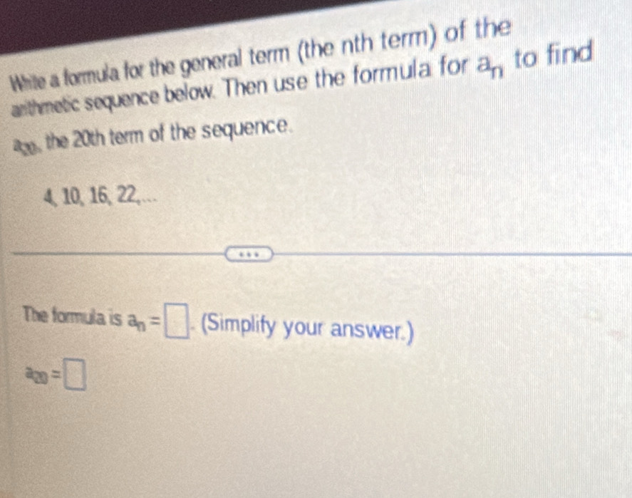 White a formula for the general term (the nth term) of the 
arithmetic sequence below. Then use the formula for a_n to find 
a, the 20th term of the sequence.
4, 10, 16, 22,... 
The formula is a_n=□. (Simplify your answer.)
a_20=□