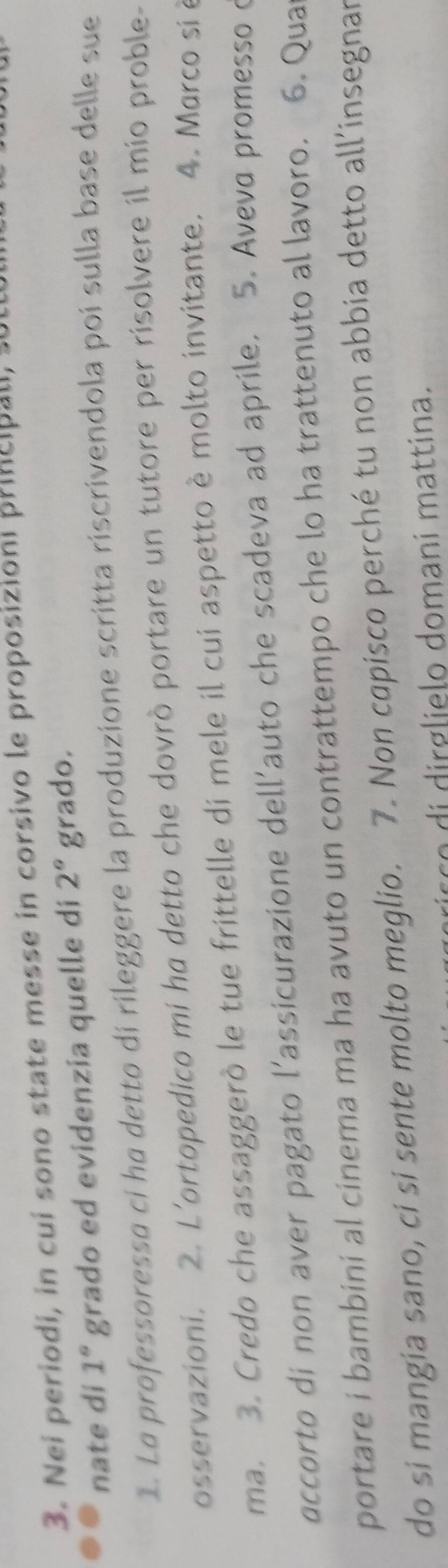 Nei periodi, in cui sono state messe in corsivo le proposizioni principali, 
nate di 1° grado ed evidenzia quelle di 2° grado. 
1. La professoressa ci ha detto di rileggere la produzione scritta riscrivendola poi sulla base delle sue 
osservazioni. 2. L'ortopedico mi ha detto che dovrò portare un tutore per risolvere il mio proble- 
ma. 3. Credo che assaggerò le tue frittelle di mele il cui aspetto è molto invitante. 4. Marco si à 
accorto di non aver pagato l’assicurazione dell’auto che scadeva ad aprile. 5. Aveva promesso c 
portare i bambini al cinema ma ha avuto un contrattempo che lo ha trattenuto al lavoro. 6. Qua 
do si mangia sano, ci si sente molto meglio. 7. Non capisco perché tu non abbia detto all’insegnar 
di g domani m attina.