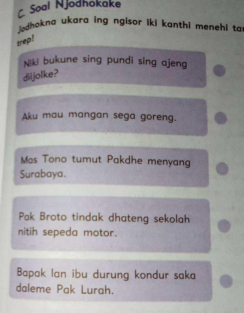 Soal Njodhokake 
Jodhokna ukara ing ngisor iki kanthi menehi tar 
trep! 
Niki bukune sing pundi sing ajeng 
diijolke? 
Aku mau mangan sega goreng. 
Mas Tono tumut Pakdhe menyang 
Surabaya. 
Pak Broto tindak dhateng sekolah 
nitih sepeda motor. 
Bapak Ian ibu durung kondur saka 
daleme Pak Lurah.