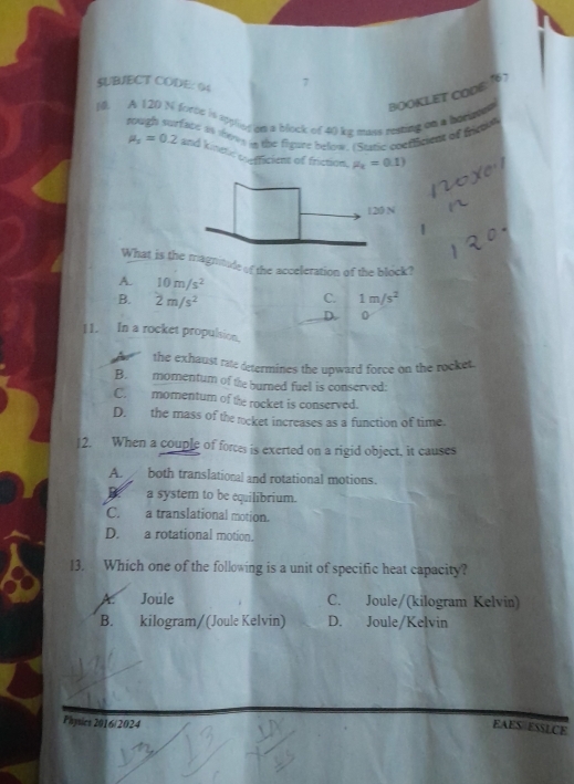 SUBJECT CODE: 04 >
10. A 120 N forte is sypliey an a block of 40 ke mass resing on a bariated BOOKLET CODE:16
rough surface in tows a the figure below. (Staric coericiens of freta
mu _s=0.2 and kinetic cnfficient of friction P_c=0.1)
0 N
1
What is the magnitudeof the acceleration of the block?
A. 10m/s^2
B. 2m/s^2
C. 1m/s^2
D. 0
11. In a rocket propulsion.
the exhaust rate determines the upward force on the rocket.
B. momentum of the burned fuel is conserved:
C. momentum of the rocket is conserved.
D. the mass of the rcket increases as a function of time.
12. When a couple of forces is exerted on a rigid object, it causes
A. both translational and rotational motions.
. a system to be equilibrium.
C. a translational motion.
D. a rotational motion.
13. Which one of the following is a unit of specific heat capacity?
Joule C. Joule/(kilogram Kelvin)
B. kilogram/ (Joule Kelvin) D. Joule/Kelvin
Physies 2016/2024
EAES ESSLCE
