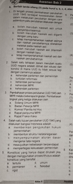 Asesmen Bab 2
A. Berilah tanda silang (X) pada huruf a, b, c. d, atau
1. Di tengah proses pembahasan perubahan 6. Pe (1)
UUD 1945 terdapat kesepakatan dasar
dalam melakukan perubahan dengan cara
addendum yaitu perubahan dilakukan dengan (2)
a boleh merubah naskah asli untuk 
penyempurnaannya
b boleh merubah naskah asli digant (3)
dengan yang baru
c. tetap mempertahankan naskah aslinya
dan naskah perubahannya diletakkan 
melekat pada naskah asl
d. boleh merubah naskah asli ditambah
dengan naskah baru
e tetap mempertahankan naskah asli dan (4)
naskah perubahannya
2. Salah satu tahapan dalam merubah suatu (5)
UUD negara adalah dilihat dari situasi dan
kondisi di mana UUD itu tidak sesuai lagi
dengan zamannya adalah
a kehendak parlemen dan pemerintah Pe
b. tuntutan reformasi
31
c. kehendak pemerintah a.
d. kehendak MPR
e kehendak parlemen
b
C.
3. Pembahasan proses perubahan UUD 1945 oleh 7. Pe
MPR melalui beberapa tingkatan. Pembahasan
(1)
tingkat yang ketiga dilakukan oleh
a. Sidang Umum MPR (2)
b. Badan Pekerja MPR
c. Komisi/ Panitia Ad Hoo (3)
d. Rapat pariourna MPR
e. Rapat Fraksi-fraksi
4. Salah satu tujuan perubahan UUD 1945 yan
dilakukan bangsa Indonesia adaiah .
a. memberikan pengukuhan hukum (4)
pemerintahan
Pe
b. membentuk struktur ketatanegaraan
c. menyempurnakan aturan dasa a. dar
mengenai tata negara b.
d. mewujudkan kebebasan berpendapat C.
e mempertegas kekuasaan pemerintah B. Kai
5. Konstitusi yang hanya dapat dirubah jika be
dengan menggunakan proses khusus adalah
konstitusi yang bersifat din
a
a tertulis d. umum b.
b. permanen e, fleksibel C.
c. rigid d.
e.
Kelas X Pendidik