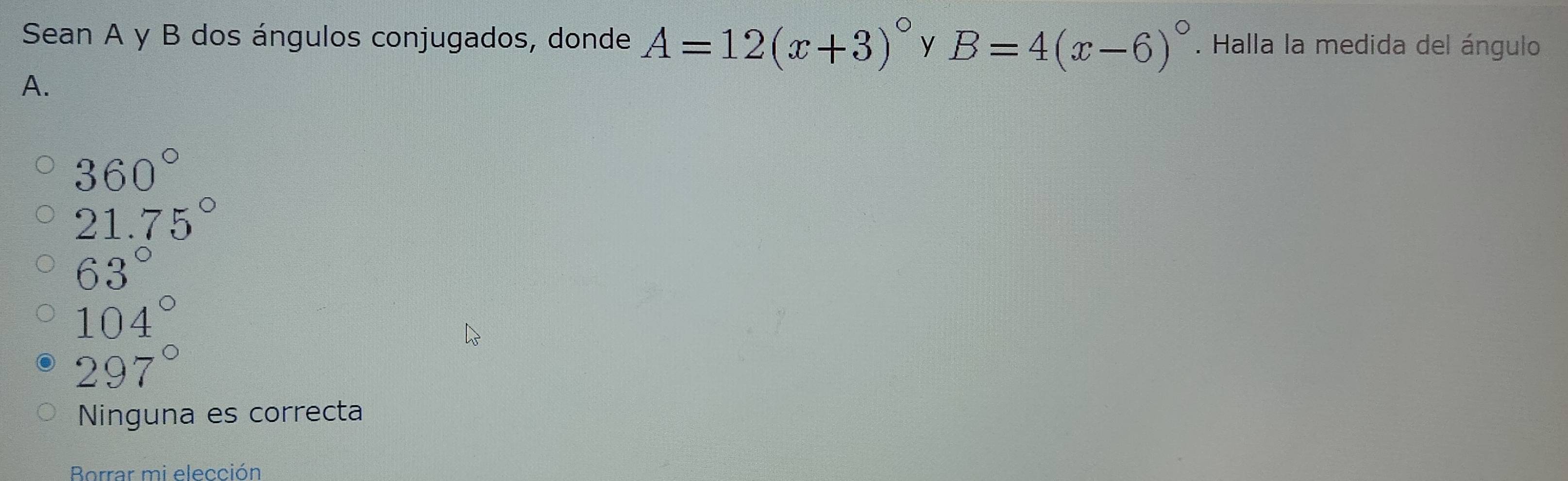 Sean A y B dos ángulos conjugados, donde A=12(x+3)^circ  y B=4(x-6)^circ . Halla la medida del ángulo
A.
360°
21.75°
63°
104°
297°
Ninguna es correcta
Borrar mi elección