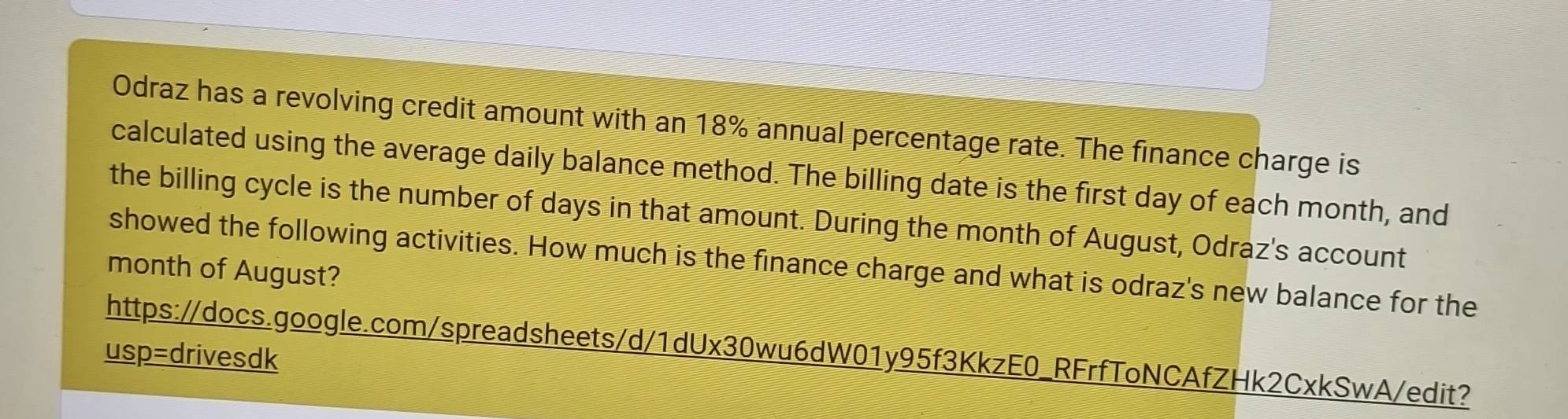 Odraz has a revolving credit amount with an 18% annual percentage rate. The finance charge is 
calculated using the average daily balance method. The billing date is the first day of each month, and 
the billing cycle is the number of days in that amount. During the month of August, Odraz's account 
showed the following activities. How much is the finance charge and what is odraz's new balance for the
month of August? 
https://docs.google.com/spreadsheets/d/1dUx30wu6dW01y95f3KkzE0_RFrfToNCAfZHk2CxkSwA/edit? 
usp=drivesdk