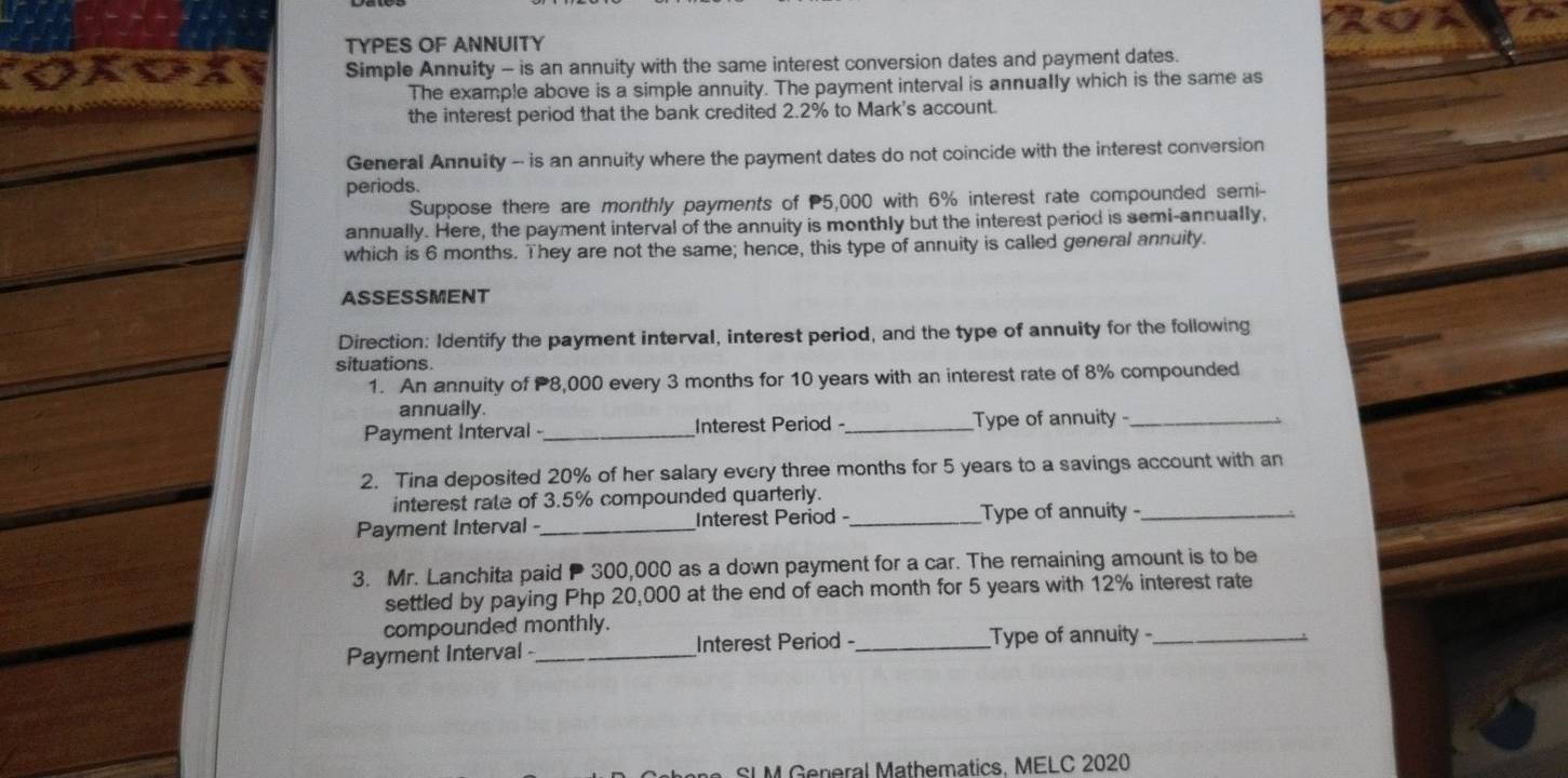 TYPES OF ANNUITY 
a Simple Annuity - is an annuity with the same interest conversion dates and payment dates. 
The example above is a simple annuity. The payment interval is annually which is the same as 
the interest period that the bank credited 2.2% to Mark's account. 
General Annuity - is an annuity where the payment dates do not coincide with the interest conversion 
periods. 
Suppose there are monthly payments of P5,000 with 6% interest rate compounded semi- 
annually. Here, the payment interval of the annuity is monthly but the interest period is semi-annually, 
which is 6 months. They are not the same; hence, this type of annuity is called general annuity. 
ASSESSMENT 
Direction: Identify the payment interval, interest period, and the type of annuity for the following 
situations. 
1. An annuity of 8,000 every 3 months for 10 years with an interest rate of 8% compounded 
annually. 
Payment Interval - _Interest Period -_ Type of annuity -_ 
2. Tina deposited 20% of her salary every three months for 5 years to a savings account with an 
interest rate of 3.5% compounded quarterly. 
Payment Interval -_ Interest Period -_ Type of annuity-_ 
3. Mr. Lanchita paid P 300,000 as a down payment for a car. The remaining amount is to be 
settled by paying Php 20,000 at the end of each month for 5 years with 12% interest rate 
compounded monthly. 
Payment Interval - _Interest Period -_ Type of annuity _ 
SLM General Mathematics, MELC 2020