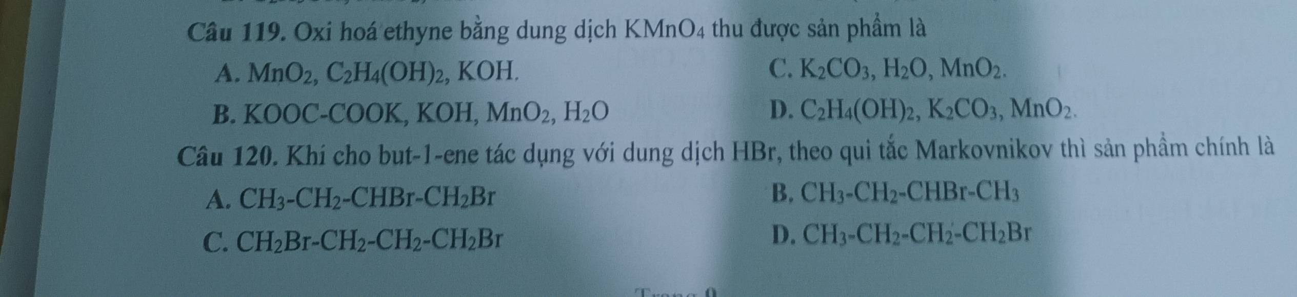 Oxi hoá ethyne bằng dung dịch KMnO4 thu được sản phẩm là
A. MnO_2, C_2H_4(OH)_2, KOH. C. K_2CO_3, H_2O, MnO_2.
B. KOOC-COOK, KOH, MnO_2, H_2O D. C_2H_4(OH)_2, K_2CO_3, MnO_2. 
Câu 120. Khí cho but-1-ene tác dụng với dung dịch HBr, theo qui tắc Markovnikov thì sản phầm chính là
A. CH_3-CH_2-CHBr-CH_2Br
B. CH_3-CH_2-CHBr-CH_3
C. CH_2Br-CH_2-CH_2-CH_2Br
D. CH_3-CH_2-CH_2-CH_2Br