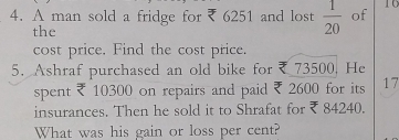 A man sold a fridge for ₹ 6251 and lost  1/20  of 10
the 
cost price. Find the cost price. 
5. Ashraf purchased an old bike for ₹ 73500. He 
spent ₹ 10300 on repairs and paid ₹ 2600 for its 17
insurances. Then he sold it to Shrafat for ₹ 84240. 
What was his gain or loss per cent?