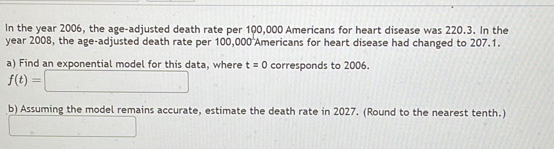 In the year 2006, the age-adjusted death rate per 100,000 Americans for heart disease was 220.3. In the 
year 2008, the age-adjusted death rate per 100,000 Americans for heart disease had changed to 207.1. 
a) Find an exponential model for this data, where t=0 corresponds to 2006.
f(t)=□
b) Assuming the model remains accurate, estimate the death rate in 2027. (Round to the nearest tenth.) 
□