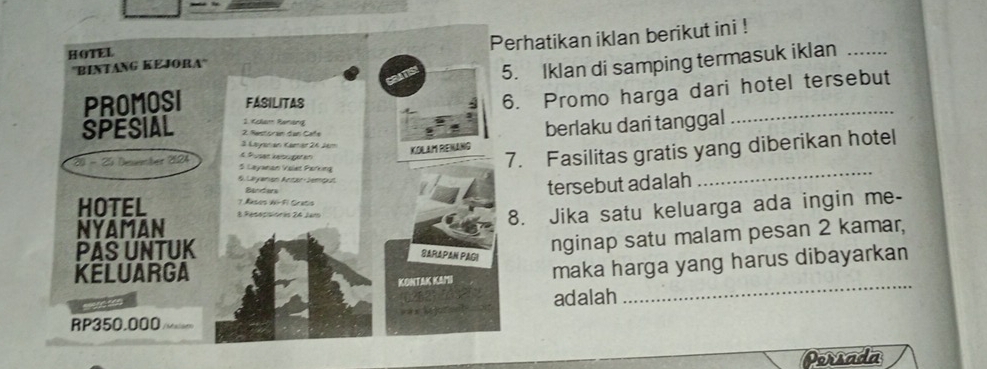 hatikan iklan berikut ini ! 
Iklan di samping termasuk iklan_ 
Promo harga dari hotel tersebut 
berlaku dari tanggal 
_ 
Fasilitas gratis yang diberikan hotel 
tersebut adalah 
_ 
. Jika satu keluarga ada ingin me- 
nginap satu malam pesan 2 kamar, 
_ 
maka harga yang harus dibayarkan 
adalah 
Porsada