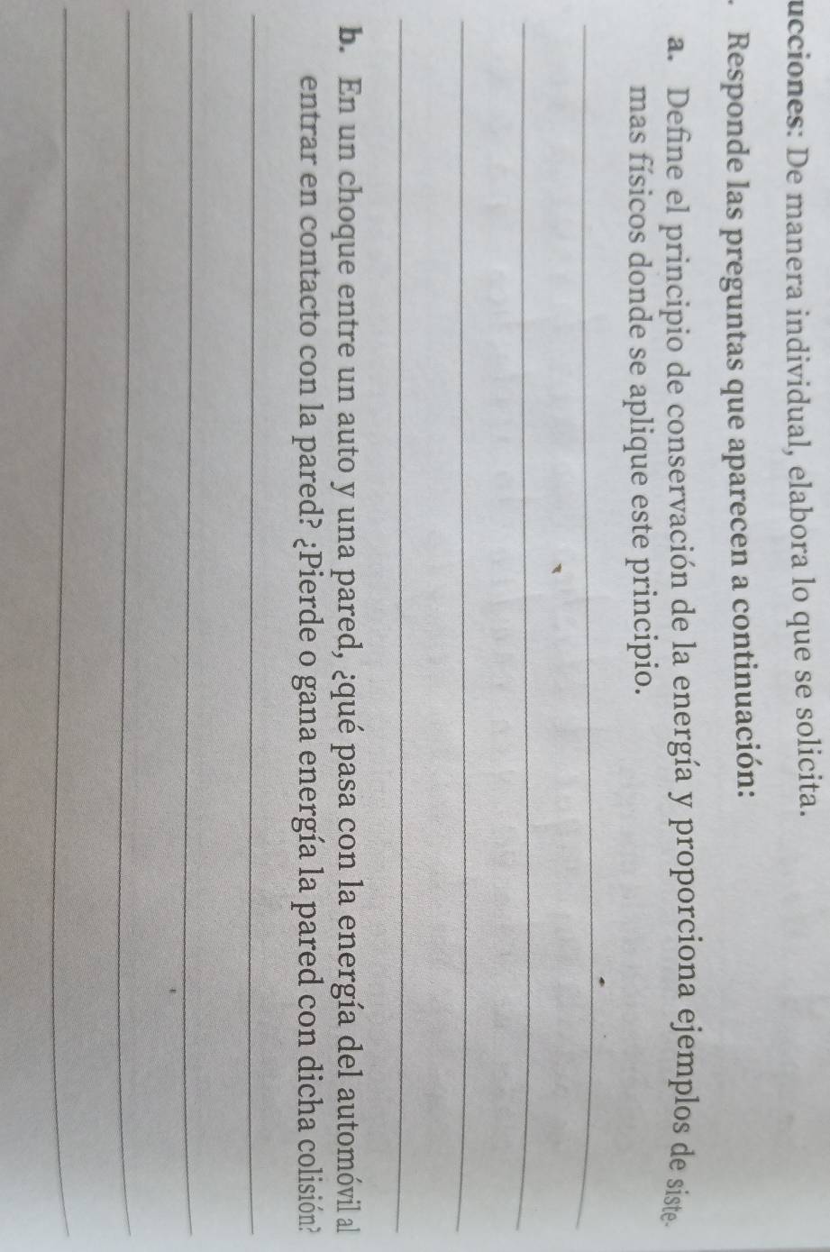 ucciones: De manera individual, elabora lo que se solicita. 
Responde las preguntas que aparecen a continuación: 
a. Define el principio de conservación de la energía y proporciona ejemplos de siste 
mas físicos donde se aplique este principio. 
_ 
_ 
_ 
_ 
b. En un choque entre un auto y una pared, ¿qué pasa con la energía del automóvil al 
entrar en contacto con la pared? ¿Pierde o gana energía la pared con dicha colisión? 
_ 
_ 
_ 
_