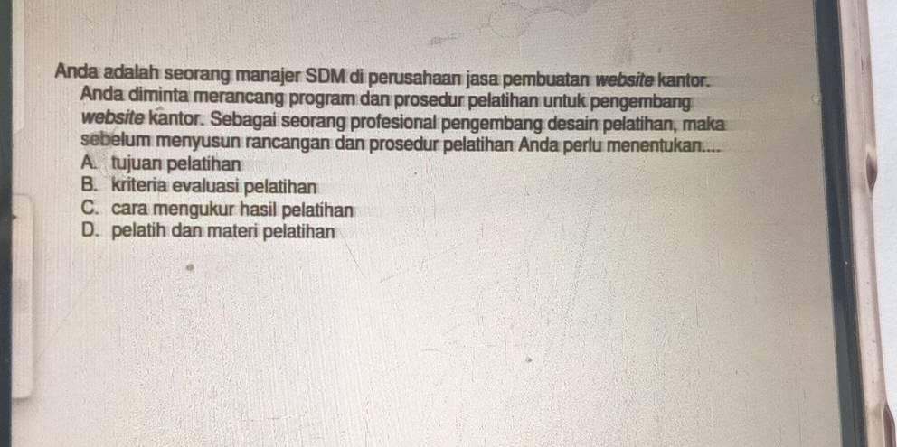 Anda adalah seorang manajer SDM di perusahaan jasa pembuatan website kantor.
Anda diminta merancang program dan prosedur pelatihan untuk pengembang
website kantor. Sebagai seorang profesional pengembang desain pelatihan, maka
sebelum menyusun rancangan dan prosedur pelatihan Anda perlu menentukan....
A. tujuan pelatihan
B. kriteria evaluasi pelatihan
C. cara mengukur hasil pelatihan
D. pelatih dan materi pelatihan