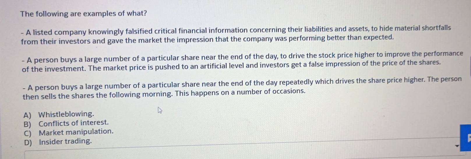 The following are examples of what?
- A listed company knowingly falsified critical financial information concerning their liabilities and assets, to hide material shortfalls
from their investors and gave the market the impression that the company was performing better than expected.
- A person buys a large number of a particular share near the end of the day, to drive the stock price higher to improve the performance
of the investment. The market price is pushed to an artificial level and investors get a false impression of the price of the shares.
- A person buys a large number of a particular share near the end of the day repeatedly which drives the share price higher. The person
then sells the shares the following morning. This happens on a number of occasions.
A) Whistleblowing.
B) Conflicts of interest.
C) Market manipulation.
D) Insider trading.