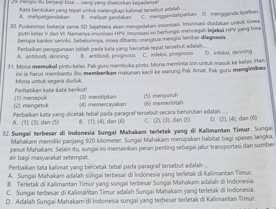 Penipu itu berjanji bisa ... uang yang disetorkan kepadanya!
Kata bentukan yang tepat untuk melengkapi kalimat tersebut adalah .
A. melipatgandakan B. melipat gandakan C. menggandalipatkan D. mengganda lipatkan
30. Puskesmas bekerja sama SD Sejahtera akan mengadakan imunisasi. Imunisasi diadakan untuk siswa
putri kelas V dan VI. Namanya imunisasi HPV. Imunisasi ini berfungsi mencegah injeksi HPV yang bisa
berupa kanker serviks. Sebelumnya, siswa dibantu orangtua mengisi lembar diagnosis.
Perbaikan penggunaan istilah pada kata yang bercetak tepat tersebut adalah...
A. antibodi, skrining B. antibodi, prognosis C. infeksi, prognosis D. infeksi, skrining
31. Mona memukul pintu kelas. Pak guru membuka pintu. Mona meminta izin untuk masuk ke kelas. Hari
ini ia harus membantu ibu memberikan makanan kecil ke warung Pak Amat. Pak guru mengimbau
Mona untuk segera duduk.
Perhatikan kata-kata berikut!
(1) menepuk (3) menitipkan (5) menyuruh
(2) mengetuk (4) memercayakan (6) memerintah
Perbaikan kata yang dicetak tebal pada paragraf tersebut secara berurutan adalah ....
A. (1), (3), dan (5) B. (1), (4), dan (6) C. (2), (3), dan (5) D. (2), (4), dan (6)
32. Sungai terbesar di Indonesia Sungai Mahakam terletak yang di Kalimantan Timur. Sungai
Mahakam memiliki panjang 920 kilometer. Sungai Mahakam merupakan habitat bagi speses langka,
pesut Mahakam. Selain itu, sungai ini memainkan peran penting sebagai jalur transportasi dan sumber
air bagi masyarakat setempat.
Perbaikan tata kalimat yang bercetak tebal pada paragraf tersebut adalah ...
A. Sungai Mahakam adalah sungai terbesar di Indonesia yang terletak di Kalimantan Timur.
B. Terletak di Kalimantan Timur yang sungai terbesar Sungai Mahakam adalah di Indonesia.
C. Sungai terbesar di Kalimantan Timur adalah Sungai Mahakam yang terletak di Indonesia.
D. Adalah Sungai Mahakam di Indonesia sungai yang terbesar terletak di Kalimantan Timur.