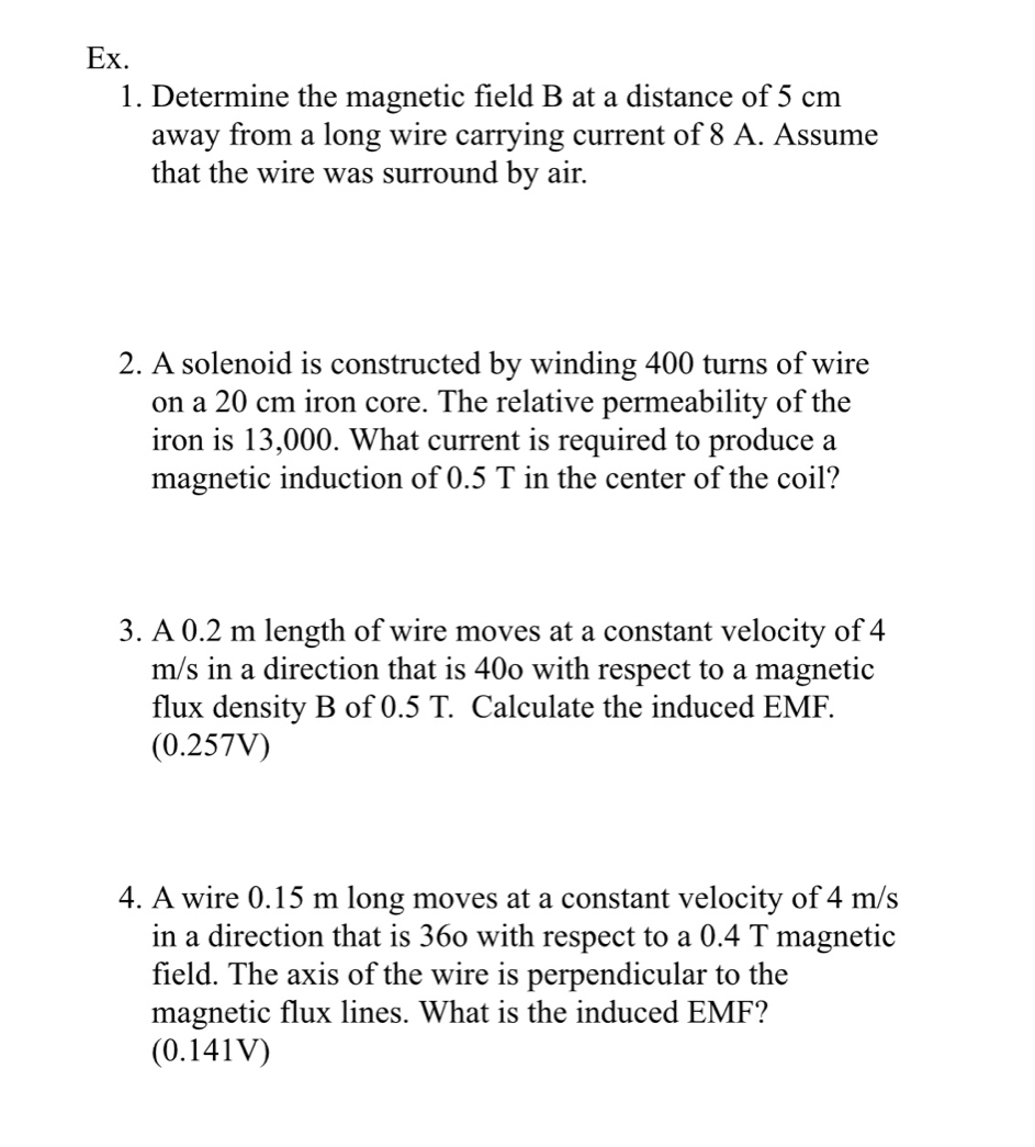 Ex. 
1. Determine the magnetic field B at a distance of 5 cm
away from a long wire carrying current of 8 A. Assume 
that the wire was surround by air. 
2. A solenoid is constructed by winding 400 turns of wire 
on a 20 cm iron core. The relative permeability of the 
iron is 13,000. What current is required to produce a 
magnetic induction of 0.5 T in the center of the coil? 
3. A 0.2 m length of wire moves at a constant velocity of 4
m/s in a direction that is 40o with respect to a magnetic 
flux density B of 0.5 T. Calculate the induced EMF. 
(0.257V) 
4. A wire 0.15 m long moves at a constant velocity of 4 m/s
in a direction that is 36o with respect to a 0.4 T magnetic 
field. The axis of the wire is perpendicular to the 
magnetic flux lines. What is the induced EMF? 
(0.141V)