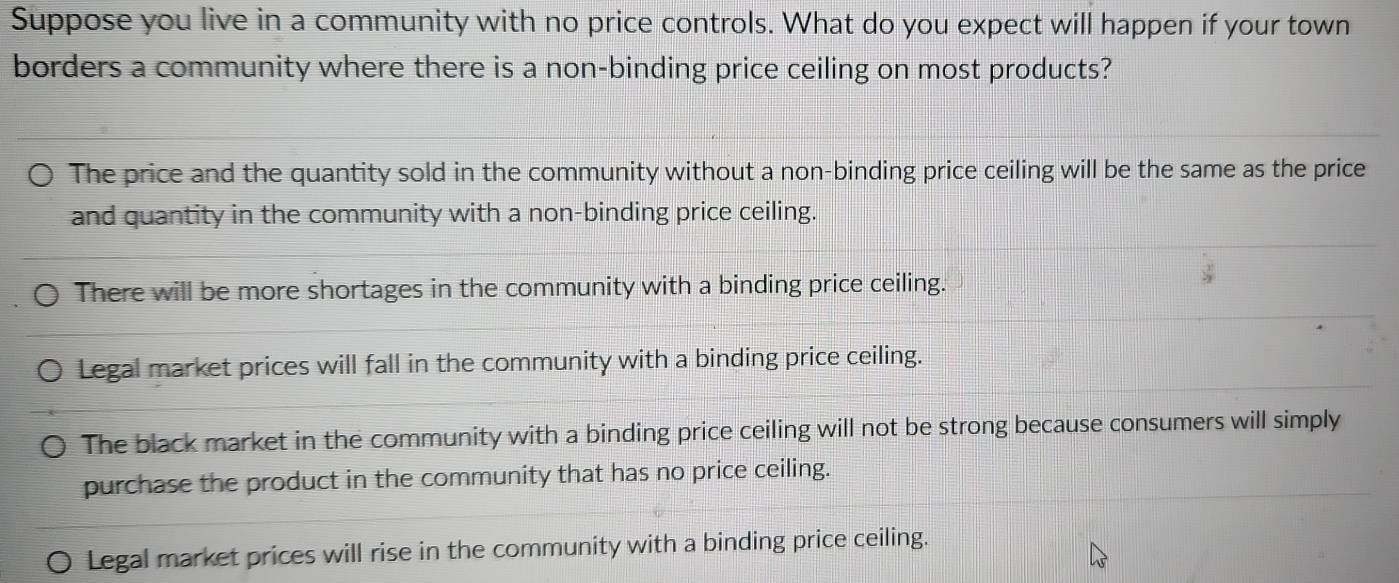 Suppose you live in a community with no price controls. What do you expect will happen if your town
borders a community where there is a non-binding price ceiling on most products?
The price and the quantity sold in the community without a non-binding price ceiling will be the same as the price
and quantity in the community with a non-binding price ceiling.
There will be more shortages in the community with a binding price ceiling.
Legal market prices will fall in the community with a binding price ceiling.
The black market in the community with a binding price ceiling will not be strong because consumers will simply
purchase the product in the community that has no price ceiling.
Legal market prices will rise in the community with a binding price ceiling.