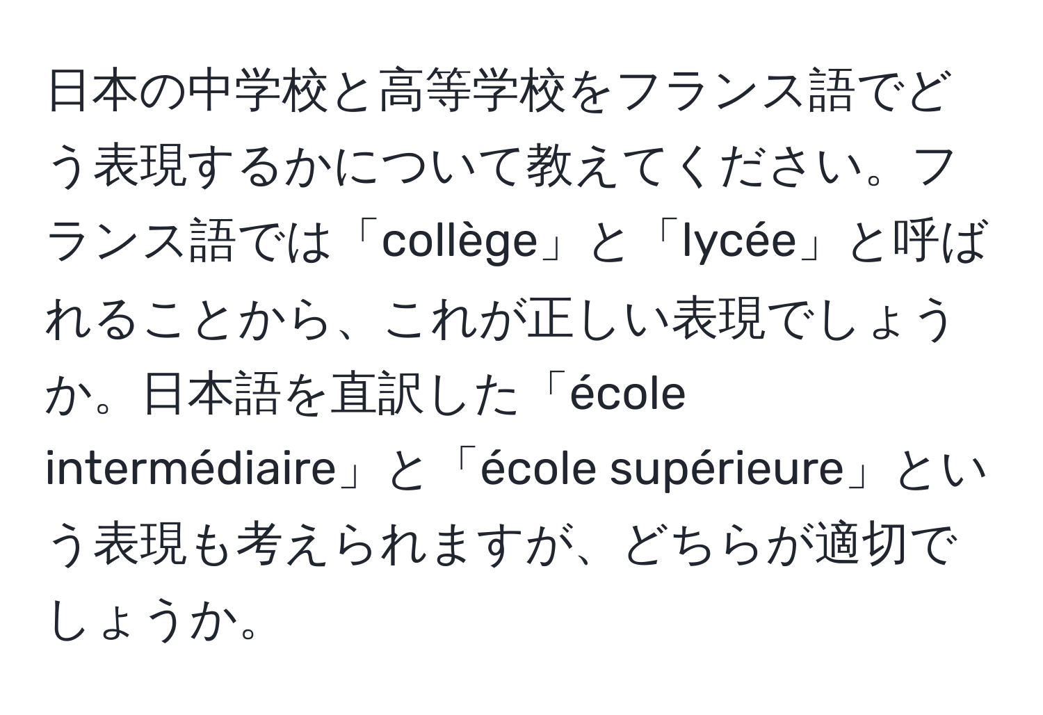 日本の中学校と高等学校をフランス語でどう表現するかについて教えてください。フランス語では「collège」と「lycée」と呼ばれることから、これが正しい表現でしょうか。日本語を直訳した「école intermédiaire」と「école supérieure」という表現も考えられますが、どちらが適切でしょうか。