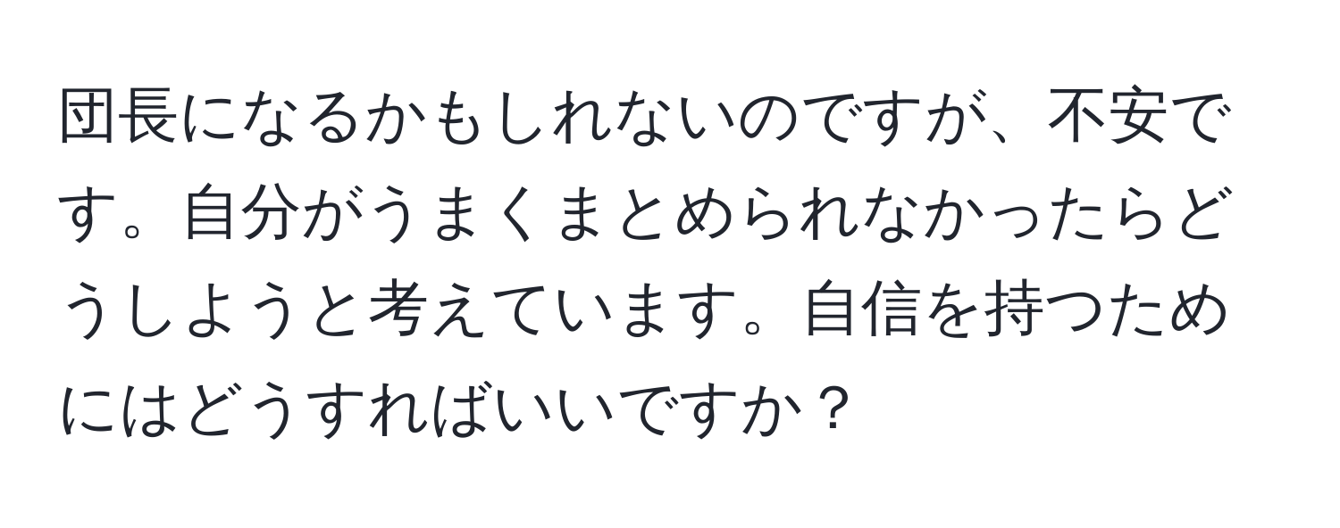 団長になるかもしれないのですが、不安です。自分がうまくまとめられなかったらどうしようと考えています。自信を持つためにはどうすればいいですか？