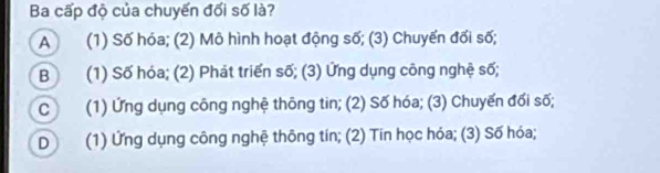 Ba cấp độ của chuyến đối số là?
A (1) Số hóa; (2) Mô hình hoạt động số; (3) Chuyển đối số;
B (1) Số hóa; (2) Phát triển số; (3) Ứng dụng công nghệ số;
C (1) Ứng dụng công nghệ thông tin; (2) Số hóa; (3) Chuyến đối số;
D (1) Ứng dụng công nghệ thông tín; (2) Tin học hóa; (3) Số hóa;