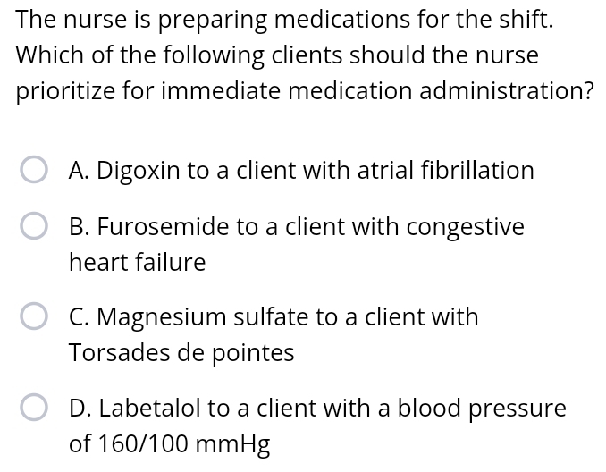 The nurse is preparing medications for the shift.
Which of the following clients should the nurse
prioritize for immediate medication administration?
A. Digoxin to a client with atrial fibrillation
B. Furosemide to a client with congestive
heart failure
C. Magnesium sulfate to a client with
Torsades de pointes
D. Labetalol to a client with a blood pressure
of 160/100 mmHg